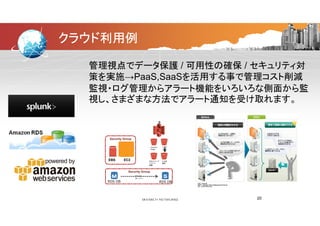 クラウド利用例
管理視点でデータ保護 / 可用性の確保 / セキュリティ対
策を実施→PaaS,SaaSを活用する事で管理コスト削減策を実施→PaaS,SaaSを活用する事で管理コスト削減
監視・ログ管理からアラート機能をいろいろな側面から監
視し、さまざまな方法でアラート通知を受け取れます。視し、さまざまな方法でアラート通知を受け取れます。
S
3
Common
image
3
入稿デ
ータ
Security Group
WEB
EBSスナップ
ショット
保管
FTP受
信用
EBS EC2
Security Group
フェイル
RDS DB RDS DB
オーバー
20
 