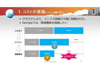 1. コストの意識(システム構築・移行)
• クラウドにより、インフラ調達が大幅に短縮された。
• DevOpsでは、環境構築を短縮したい• DevOpsでは、環境構築を短縮したい
インフラ調達 環境構築これまで インフラ調達 環境構築これまで
環境構築インフラ調達
工期短縮
クラウド
環境構築インフラ調達
工期短縮
課題解決課題解決
8
もうけどこ
 