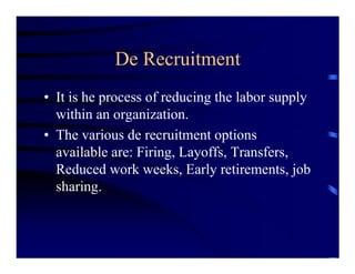De Recruitment
• It is he process of reducing the labor supply
  within an organization.
• The various de recruitment options
  available are: Firing, Layoffs, Transfers,
  Reduced work weeks, Early retirements, job
  sharing.
 