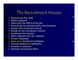 The Recruitment Process
•   Determining the need.
•   Obtain Approval
•   Determine the KRA’S of the job
•   Consult the recruitment policy and procedure.
•   Choose the recruitment source
•   Decide on the recruitment method
•   Implement the decision
•   Allow sufficient time for response
•   Screen responses
•   Draw up a shortlist of candidates
•   Provide feedback to applicants
•   Proceed to selection
•   Evaluate recruitment effort
 