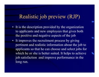 Realistic job preview (RJP)
• It is the description provided by the organization
  to applicants and new employees that gives both
  the positive and negative aspects of the job
• It improves the recruitment process by giving
  pertinent and realistic information about the job to
  applicants so that he can choose and select jobs for
  which he or she is better suited. It helps to achieve
  job satisfaction and improve performance in the
  long run.
 