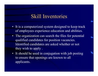 Skill Inventories
• It is a computerized system designed to keep track
  of employees experience education and abilities.
• The organization can search the files for potential
  qualified candidates for position vacancies.
  Identified candidates are asked whether or not
  they wish to apply .
• It should be used in conjugation with job posting
  to ensure that openings are known to all
  applicants.
 