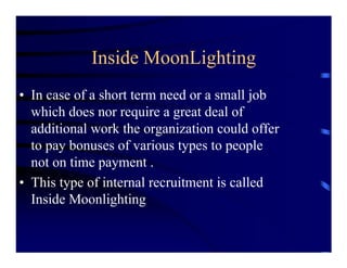 Inside MoonLighting
• In case of a short term need or a small job
  which does nor require a great deal of
  additional work the organization could offer
  to pay bonuses of various types to people
  not on time payment .
• This type of internal recruitment is called
  Inside Moonlighting
 