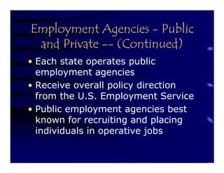 Employment Agencies - Public
 and Private -- (Continued)
• Each state operates public
  employment agencies
• Receive overall policy direction
  from the U.S. Employment Service
• Public employment agencies best
  known for recruiting and placing
  individuals in operative jobs
 