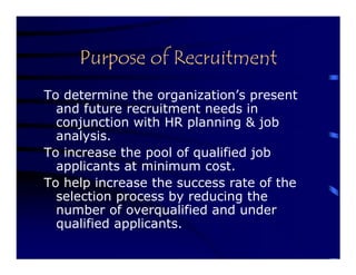 Purpose of Recruitment
To determine the organization’s present
  and future recruitment needs in
  conjunction with HR planning & job
  analysis.
To increase the pool of qualified job
  applicants at minimum cost.
To help increase the success rate of the
  selection process by reducing the
  number of overqualified and under
  qualified applicants.
 