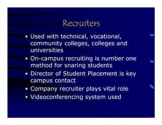 Recruiters
• Used with technical, vocational,
  community colleges, colleges and
  universities
• On-campus recruiting is number one
  method for snaring students
• Director of Student Placement is key
  campus contact
• Company recruiter plays vital role
• Videoconferencing system used
 