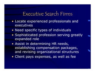 Executive Search Firms
• Locate experienced professionals and
  executives
• Need specific types of individuals
• Sophisticated profession serving greatly
  expanded role
• Assist in determining HR needs,
  establishing compensation packages,
  and revising organizational structures
• Client pays expenses, as well as fee
 