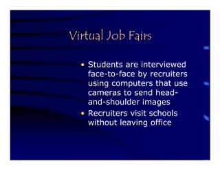 Virtual Job Fairs

  • Students are interviewed
    face-to-face by recruiters
    using computers that use
    cameras to send head-
    and-shoulder images
  • Recruiters visit schools
    without leaving office
 