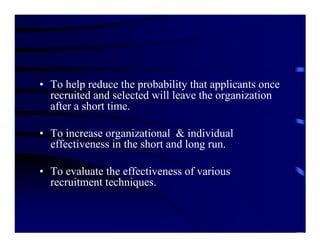 • To help reduce the probability that applicants once
  recruited and selected will leave the organization
  after a short time.

• To increase organizational & individual
  effectiveness in the short and long run.

• To evaluate the effectiveness of various
  recruitment techniques.
 