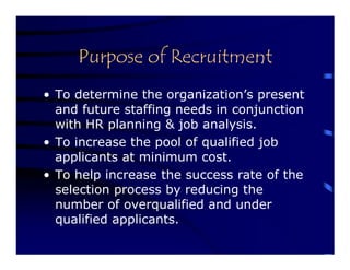 Purpose of Recruitment
• To determine the organization’s present
  and future staffing needs in conjunction
  with HR planning & job analysis.
• To increase the pool of qualified job
  applicants at minimum cost.
• To help increase the success rate of the
  selection process by reducing the
  number of overqualified and under
  qualified applicants.
 