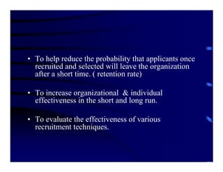 • To help reduce the probability that applicants once
  recruited and selected will leave the organization
  after a short time. ( retention rate)

• To increase organizational & individual
  effectiveness in the short and long run.

• To evaluate the effectiveness of various
  recruitment techniques.
 