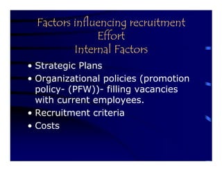 Factors influencing recruitment
               Effort
          Internal Factors
• Strategic Plans
• Organizational policies (promotion
  policy- (PFW))- filling vacancies
  with current employees.
• Recruitment criteria
• Costs
 