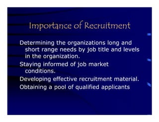 Importance of Recruitment
Determining the organizations long and
  short range needs by job title and levels
  in the organization.
Staying informed of job market
  conditions.
Developing effective recruitment material.
Obtaining a pool of qualified applicants
 