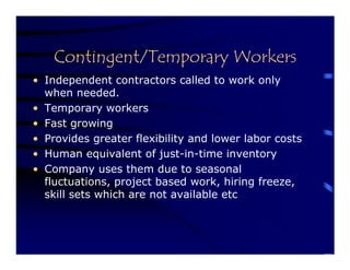 Contingent/Temporary Workers
• Independent contractors called to work only
  when needed.
• Temporary workers
• Fast growing
• Provides greater flexibility and lower labor costs
• Human equivalent of just-in-time inventory
• Company uses them due to seasonal
  fluctuations, project based work, hiring freeze,
  skill sets which are not available etc
 