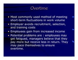 Overtime
• Most commonly used method of meeting
  short-term fluctuations in work volume
• Employer avoids recruitment, selection,
  and training costs
• Employees gain from increased income
• Potential problems are : employees may
  get fatigued, managers believe that they
  pay more but receive less in return. They
  may pace themselves to ensure
  overtime.
 