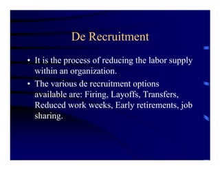 De Recruitment
• It is the process of reducing the labor supply
  within an organization.
• The various de recruitment options
  available are: Firing, Layoffs, Transfers,
  Reduced work weeks, Early retirements, job
  sharing.
 