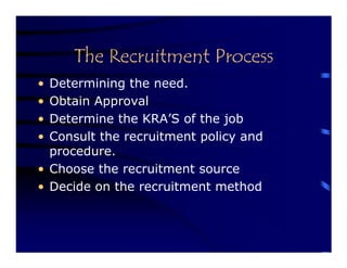 The Recruitment Process
• Determining the need.
• Obtain Approval
• Determine the KRA’S of the job
• Consult the recruitment policy and
  procedure.
• Choose the recruitment source
• Decide on the recruitment method
 