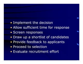 • Implement the decision
• Allow sufficient time for response
• Screen responses
• Draw up a shortlist of candidates
• Provide feedback to applicants
• Proceed to selection
• Evaluate recruitment effort
 