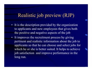 Realistic job preview (RJP)
• It is the description provided by the organization
  to applicants and new employees that gives both
  the positive and negative aspects of the job
• It improves the recruitment process by giving
  pertinent and realistic information about the job to
  applicants so that he can choose and select jobs for
  which he or she is better suited. It helps to achieve
  job satisfaction and improve performance in the
  long run.
 