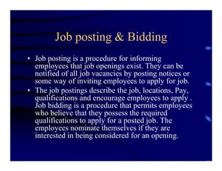 Job posting & Bidding
• Job posting is a procedure for informing
  employees that job openings exist. They can be
  notified of all job vacancies by posting notices or
  some way of inviting employees to apply for job.
• The job postings describe the job, locations, Pay,
  qualifications and encourage employees to apply .
  Job bidding is a procedure that permits employees
  who believe that they possess the required
  qualifications to apply for a posted job. The
  employees nominate themselves if they are
  interested in being considered for an opening.
 