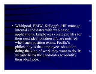 • Whirlpool, BMW, Kellogg's, HP, manage
  internal candidates with web based
  applications. Employees create profiles for
  their next ideal position and are notified
  when such position exists. FedEx’s
  philosophy is that employees should be
  doing the kind of work they want to do. Its
  website helps the candidates to identify
  their ideal jobs.
 