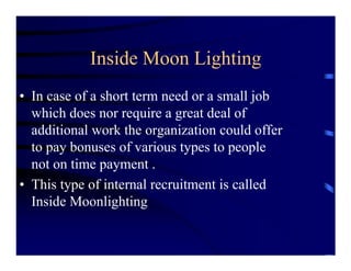 Inside Moon Lighting
• In case of a short term need or a small job
  which does nor require a great deal of
  additional work the organization could offer
  to pay bonuses of various types to people
  not on time payment .
• This type of internal recruitment is called
  Inside Moonlighting
 