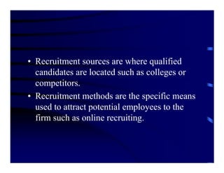 • Recruitment sources are where qualified
  candidates are located such as colleges or
  competitors.
• Recruitment methods are the specific means
  used to attract potential employees to the
  firm such as online recruiting.
 