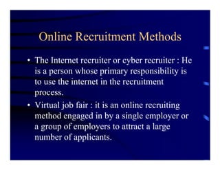 Online Recruitment Methods
• The Internet recruiter or cyber recruiter : He
  is a person whose primary responsibility is
  to use the internet in the recruitment
  process.
• Virtual job fair : it is an online recruiting
  method engaged in by a single employer or
  a group of employers to attract a large
  number of applicants.
 