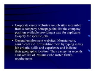 • Corporate career websites are job sites accessible
  from a company homepage that list the company
  position available providing a way for applicants
  to apply for specific jobs.
• General employment websites: Monster.com,
  naukri.com etc. firms utilize them by typing in key
  job criteria, skills and experience and indicate
  their geographic location. They can get in seconds
  a ranked list of resumes who match firm’s
  requirements.
 