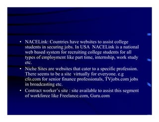 • NACELink: Countries have websites to assist college
  students in securing jobs. In USA NACELink is a national
  web based system for recruiting college students for all
  types of employment like part time, internship, work study
  etc.
• Niche Sites are websites that cater to a specific profession.
  There seems to be a site virtually for everyone. e.g
  cfo.com for senior finance professionals, TVjobs.com jobs
  in broadcasting etc.
• Contract worker’s site : site available to assist this segment
  of workforce like Freelance.com, Guru.com
 