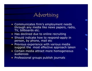 Advertising
• Communicates firm’s employment needs
  through any media like news papers, radio,
  TV, billboards etc.
• Has declined due to online recruiting
• Should indicate how to respond-apply in
  person, by phone, mail etc
• Previous experience with various media
  suggest the most effective approach taken
• Certain media attract more homogeneous
  audiences
• Professional groups publish journals
 