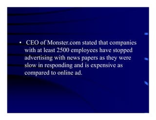 • CEO of Monster.com stated that companies
  with at least 2500 employees have stopped
  advertising with news papers as they were
  slow in responding and is expensive as
  compared to online ad.
 