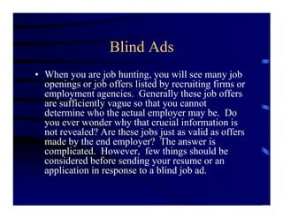 Blind Ads
• When you are job hunting, you will see many job
  openings or job offers listed by recruiting firms or
  employment agencies. Generally these job offers
  are sufficiently vague so that you cannot
  determine who the actual employer may be. Do
  you ever wonder why that crucial information is
  not revealed? Are these jobs just as valid as offers
  made by the end employer? The answer is
  complicated. However, few things should be
  considered before sending your resume or an
  application in response to a blind job ad.
 