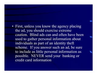 • First, unless you know the agency placing
  the ad, you should exercise extreme
  caution. Blind ads can and often have been
  used to gather personal information about
  individuals as part of an identity theft
  scheme. If you answer such an ad, be sure
  to include as little personal information as
  possible. NEVER send your banking or
  credit card information
 
