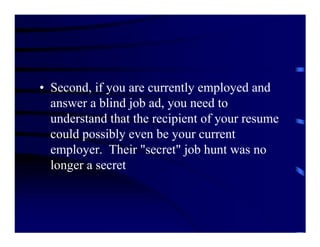 • Second, if you are currently employed and
  answer a blind job ad, you need to
  understand that the recipient of your resume
  could possibly even be your current
  employer. Their "secret" job hunt was no
  longer a secret
 