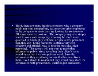 • Third, there are many legitimate reasons why a company
  might not want competitors, customers or other employees
  in the company to know they are looking for someone to
  fill some sensitive position. The company may also simply
  want to work with an agency who may be much more
  qualified to find highly technical or specialized personnel
  than they are. Using recruiters is often a very cost
  effective and efficient way to find the most qualified
  personnel. The agency will not want to make that
  information public, since revealing their client's name
  would mean that their competitors would have the
  information they need to try to take that business from
  them. So it stands to reason that they would only share the
  information with prescreened, qualified job candidates.
 