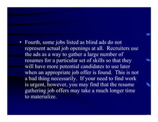 • Fourth, some jobs listed as blind ads do not
  represent actual job openings at all. Recruiters use
  the ads as a way to gather a large number of
  resumes for a particular set of skills so that they
  will have more potential candidates to use later
  when an appropriate job offer is found. This is not
  a bad thing necessarily. If your need to find work
  is urgent, however, you may find that the resume
  gathering job offers may take a much longer time
  to materialize.
 