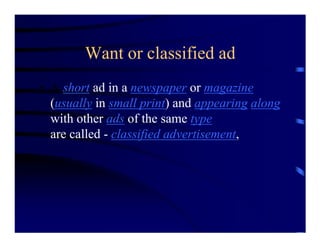 Want or classified ad
• A short ad in a newspaper or magazine
  (usually in small print) and appearing along
  with other ads of the same type
  are called - classified advertisement,
 