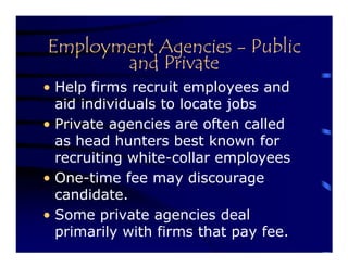 Employment Agencies - Public
       and Private
• Help firms recruit employees and
  aid individuals to locate jobs
• Private agencies are often called
  as head hunters best known for
  recruiting white-collar employees
• One-time fee may discourage
  candidate.
• Some private agencies deal
  primarily with firms that pay fee.
 