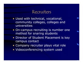 Recruiters
• Used with technical, vocational,
  community colleges, colleges and
  universities
• On-campus recruiting is number one
  method for snaring students
• Director of Student Placement is key
  campus contact
• Company recruiter plays vital role
• Videoconferencing system used
 