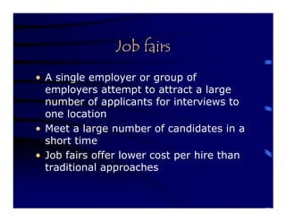 Job fairs
• A single employer or group of
  employers attempt to attract a large
  number of applicants for interviews to
  one location
• Meet a large number of candidates in a
  short time
• Job fairs offer lower cost per hire than
  traditional approaches
 