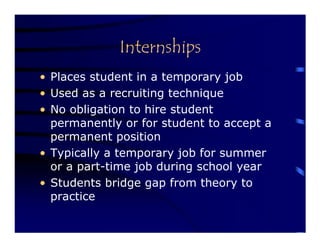 Internships
• Places student in a temporary job
• Used as a recruiting technique
• No obligation to hire student
  permanently or for student to accept a
  permanent position
• Typically a temporary job for summer
  or a part-time job during school year
• Students bridge gap from theory to
  practice
 