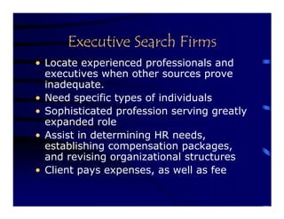 Executive Search Firms
• Locate experienced professionals and
  executives when other sources prove
  inadequate.
• Need specific types of individuals
• Sophisticated profession serving greatly
  expanded role
• Assist in determining HR needs,
  establishing compensation packages,
  and revising organizational structures
• Client pays expenses, as well as fee
 