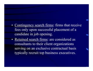 • Contingency search firms: firms that receive
  fees only upon successful placement of a
  candidate in job opening.
• Retained search firms: are considered as
  consultants to their client organizations
  serving on an exclusive contractual basis
  typically recruit top business executives.
 