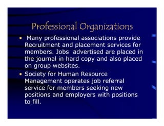 Professional Organizations
• Many professional associations provide
  Recruitment and placement services for
  members. Jobs advertised are placed in
  the journal in hard copy and also placed
  on group websites.
• Society for Human Resource
  Management operates job referral
  service for members seeking new
  positions and employers with positions
  to fill.
 