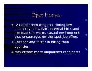 Open Houses
• Valuable recruiting tool during low
  unemployment. Pair potential hires and
  managers in warm, casual environment
  that encourages on-the-spot job offers
• Cheaper and faster in hiring than
  agencies
• May attract more unqualified candidates
 