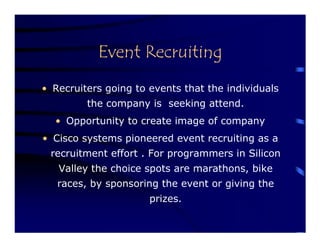 Event Recruiting
• Recruiters going to events that the individuals
         the company is seeking attend.
  • Opportunity to create image of company
• Cisco systems pioneered event recruiting as a
 recruitment effort . For programmers in Silicon
   Valley the choice spots are marathons, bike
   races, by sponsoring the event or giving the
                      prizes.
 
