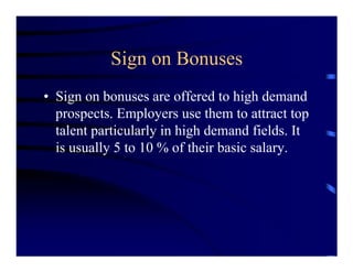 Sign on Bonuses
• Sign on bonuses are offered to high demand
  prospects. Employers use them to attract top
  talent particularly in high demand fields. It
  is usually 5 to 10 % of their basic salary.
 