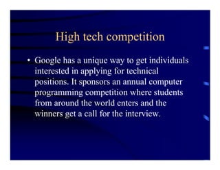 High tech competition
• Google has a unique way to get individuals
  interested in applying for technical
  positions. It sponsors an annual computer
  programming competition where students
  from around the world enters and the
  winners get a call for the interview.
 