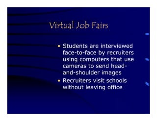 Virtual Job Fairs

  • Students are interviewed
    face-to-face by recruiters
    using computers that use
    cameras to send head-
    and-shoulder images
  • Recruiters visit schools
    without leaving office
 